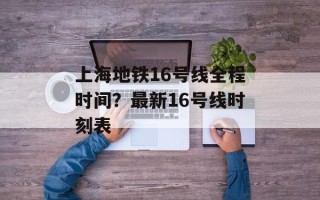 上海地铁16号线全程时间？最新16号线时刻表