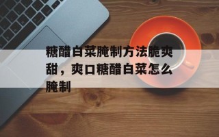 糖醋白菜腌制方法脆爽甜，爽口糖醋白菜怎么腌制