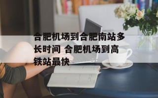 合肥机场到合肥南站多长时间 合肥机场到高铁站最快