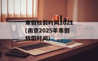 寒假放假时间2021(南京2025年寒假放假时间)