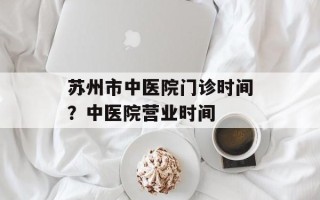 苏州市中医院门诊时间？中医院营业时间