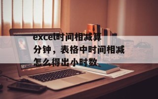 excel时间相减算分钟，表格中时间相减怎么得出小时数
