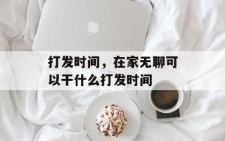 打发时间，在家无聊可以干什么打发时间