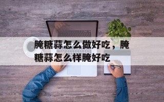 腌糖蒜怎么做好吃，腌糖蒜怎么样腌好吃