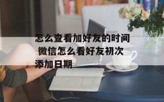 怎么查看加好友的时间 微信怎么看好友初次添加日期