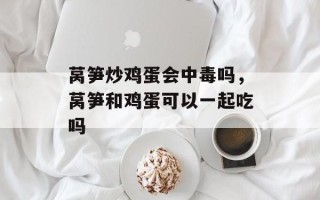 莴笋炒鸡蛋会中毒吗，莴笋和鸡蛋可以一起吃吗