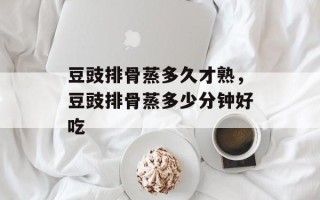豆豉排骨蒸多久才熟，豆豉排骨蒸多少分钟好吃