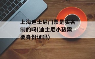 上海迪士尼门票是实名制的吗(迪士尼小孩需要身份证吗)