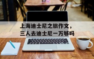 上海迪士尼之旅作文，三人去迪士尼一万够吗