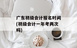 广东初级会计报名时间(初级会计一年考两次吗)