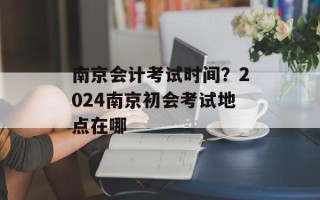 南京会计考试时间？2024南京初会考试地点在哪