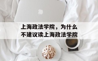 上海政法学院，为什么不建议读上海政法学院