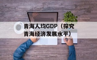 青海人均GDP（探究青海经济发展水平）