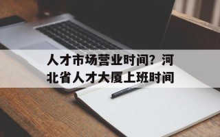 人才市场营业时间？河北省人才大厦上班时间