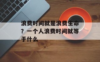 浪费时间就是浪费生命？一个人浪费时间就等于什么