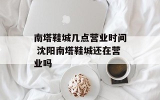 南塔鞋城几点营业时间 沈阳南塔鞋城还在营业吗