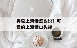 再见上海话怎么说？可爱的上海话口头禅