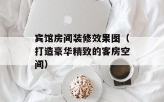 宾馆房间装修效果图（打造豪华精致的客房空间）