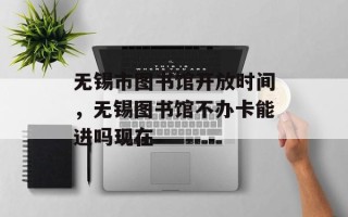 无锡市图书馆开放时间，无锡图书馆不办卡能进吗现在