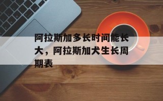 阿拉斯加多长时间能长大，阿拉斯加犬生长周期表