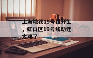 上海地铁19号线开工，虹口区19号线动迁太难了