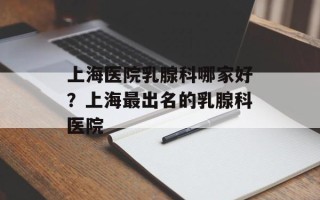 上海医院乳腺科哪家好？上海最出名的乳腺科医院