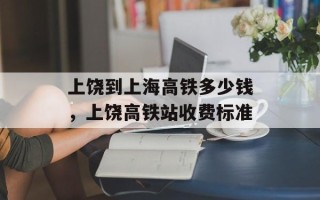 上饶到上海高铁多少钱，上饶高铁站收费标准