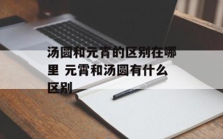 汤圆和元宵的区别在哪里 元霄和汤圆有什么区别