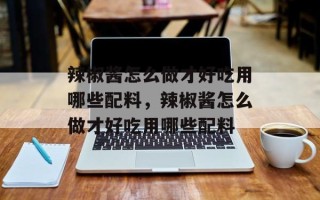 辣椒酱怎么做才好吃用哪些配料，辣椒酱怎么做才好吃用哪些配料