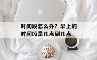 时间段怎么办？早上的时间段是几点到几点