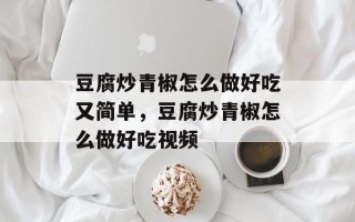 豆腐炒青椒怎么做好吃又简单，豆腐炒青椒怎么做好吃视频
