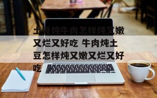 土豆炖牛肉怎样炖又嫩又烂又好吃 牛肉炖土豆怎样炖又嫩又烂又好吃