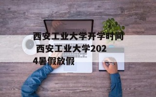 西安工业大学开学时间 西安工业大学2024暑假放假