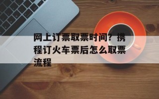 网上订票取票时间？携程订火车票后怎么取票流程