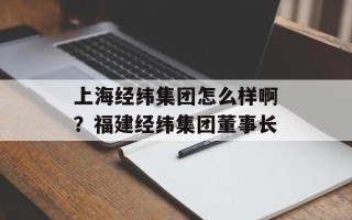 上海经纬集团怎么样啊？福建经纬集团董事长