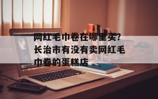 网红毛巾卷在哪里买？长治市有没有卖网红毛巾卷的蛋糕店