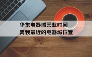 华东电器城营业时间 离我最近的电器城位置