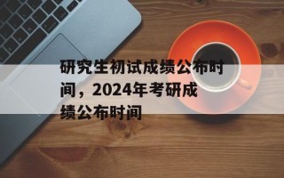 研究生初试成绩公布时间，2024年考研成绩公布时间
