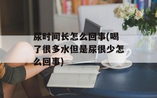 尿时间长怎么回事(喝了很多水但是尿很少怎么回事)