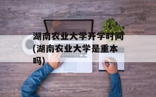 湖南农业大学开学时间(湖南农业大学是重本吗)