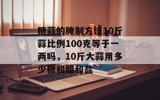 糖蒜的腌制方法10斤蒜比例100克等于一两吗，10斤大蒜用多少糖和醋和盐