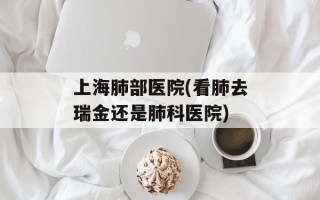 上海肺部医院(看肺去瑞金还是肺科医院)