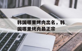 韩国哪里烤肉出名，韩国哪里烤肉最正宗