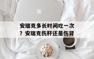 安瑞克多长时间吃一次？安瑞克伤肝还是伤肾