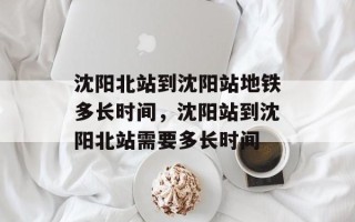 沈阳北站到沈阳站地铁多长时间，沈阳站到沈阳北站需要多长时间