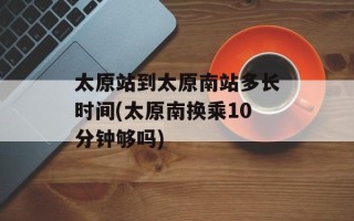 太原站到太原南站多长时间(太原南换乘10分钟够吗)