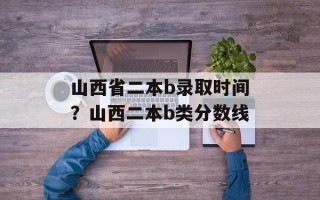 山西省二本b录取时间？山西二本b类分数线