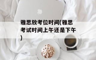 雅思放考位时间(雅思考试时间上午还是下午)