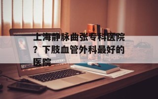 上海静脉曲张专科医院？下肢血管外科最好的医院