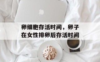 卵细胞存活时间，卵子在女性排卵后存活时间